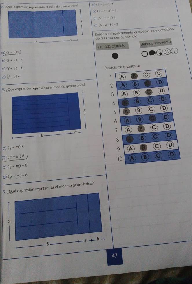 ¿Qué expresión representa el modelo geométrico? a) (5-a-b)3
D) (5-a-b)+3
c) (5+a+b)3
4
d) (5-a-b)-3
Rellena completamente el alvéolo, que correspon
f de a tu respuesta, ejemplo:
1
Uenado correcto Llenado incorrecto
a) (f+1)4
D) (f+1)+4
c) (f+1)-4
Espacio de respuestas
d) (f-1)4 1 A C D
9. ¿Qué expresión representa el modelo geométrico? 2 A B D
3 A B C D
4 B C D
5 A B C D
6 A B D
7 A B C D
D
a) (g-m)8 8 B
9 A C D
(b) (g+m)8 A B a D
10
c) (g-m)+8
d) (g+m)-8
9. ¿Qué expresión representa el modelo geométrico?
47