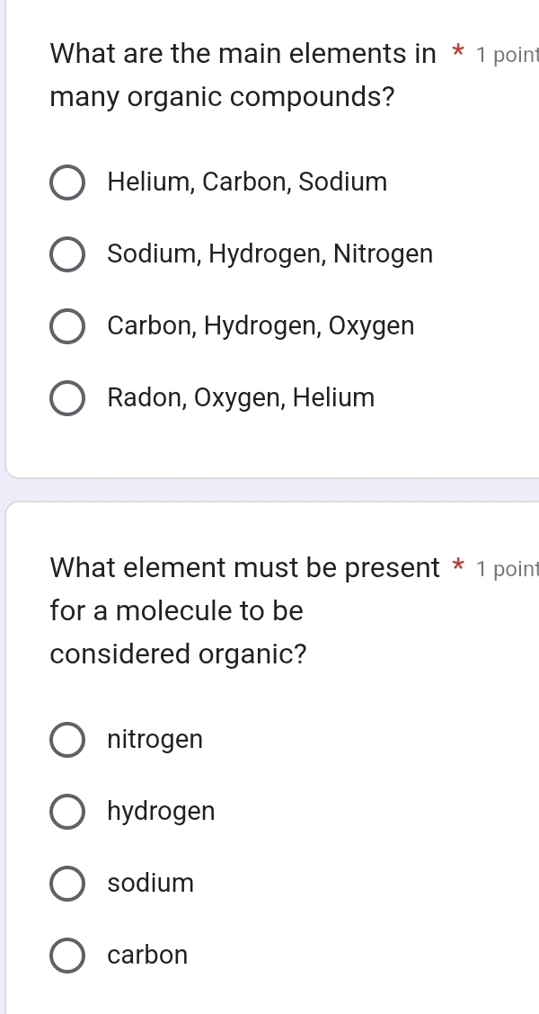 What are the main elements in * 1 point
many organic compounds?
Helium, Carbon, Sodium
Sodium, Hydrogen, Nitrogen
Carbon, Hydrogen, Oxygen
Radon, Oxygen, Helium
What element must be present * 1 point
for a molecule to be
considered organic?
nitrogen
hydrogen
sodium
carbon