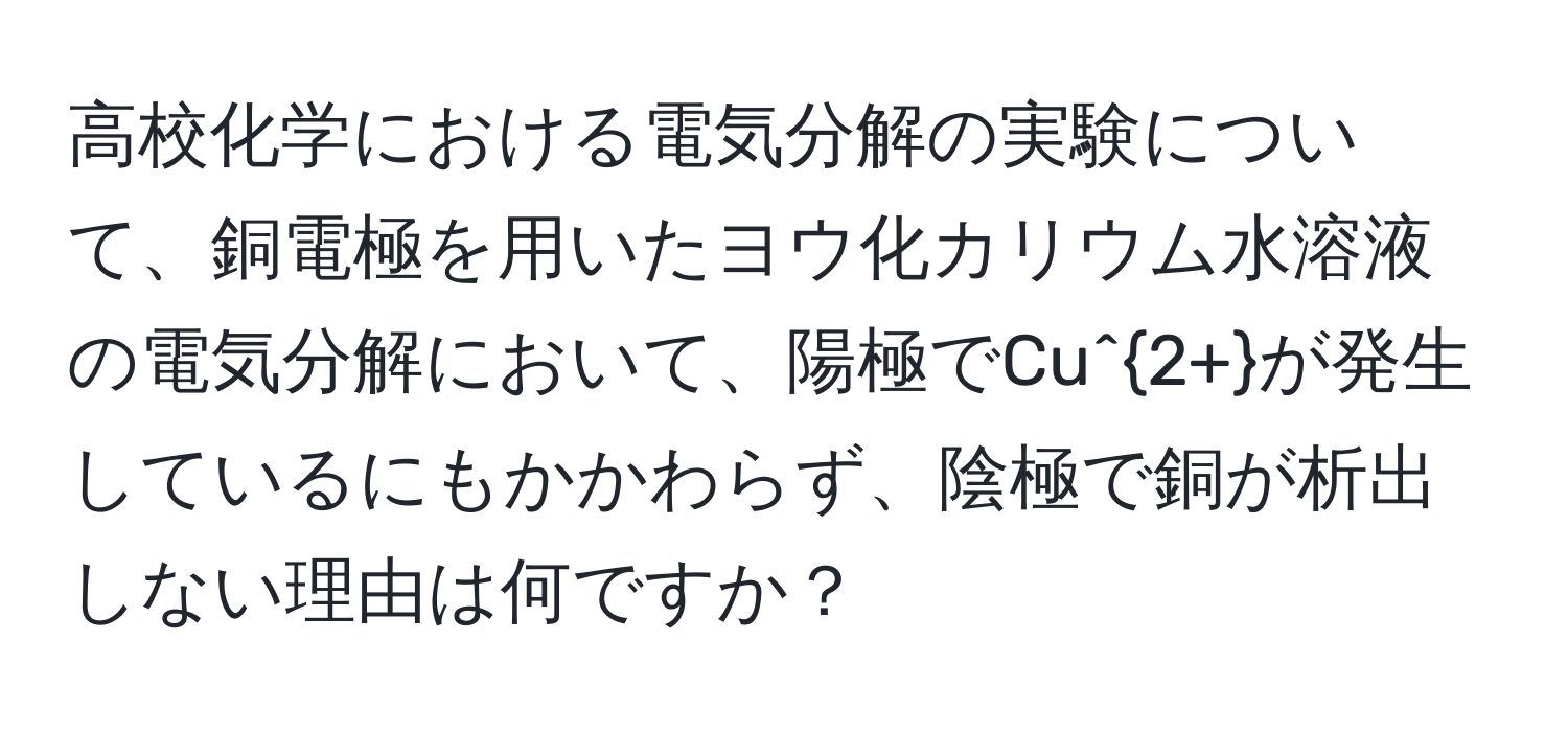 高校化学における電気分解の実験について、銅電極を用いたヨウ化カリウム水溶液の電気分解において、陽極でCu^(2+)が発生しているにもかかわらず、陰極で銅が析出しない理由は何ですか？