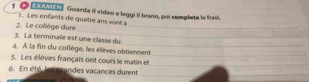 1 ● EXAMEN Guarda il video e leggi il brano, poi completa le frasi. 
1. Les enfants de quatre ans vont à 
_ 
2. Le collège dure 
_ 
_ 
3. La terminale est une classe du 
_ 
4. À la fin du collège, les élèves obtiennent 
5. Les élèves français ont cours le matin et 
_ 
6. En été, les grandes vacances durent 
_