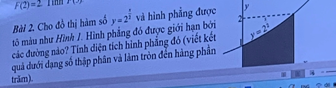 F(2)=2. Jinn r(y)
Bài 2. Cho đồ thị hàm số y=2^(frac x)2 và hình phẳng đượ
tô màu như Hình 1. Hình phẳng đó được giới hạn bở
các đường nào? Tính điện tích hình phẳng đó (viết kết
quả dưới dạng số thập phân và làm tròn đến hàng phần
trăm).
∞