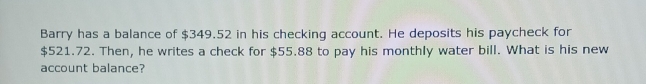 Barry has a balance of $349.52 in his checking account. He deposits his paycheck for
$521.72. Then, he writes a check for $55.88 to pay his monthly water bill. What is his new 
account balance?