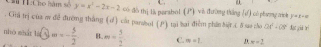 C.
D.
Chu H1:Cho hàm số y=x^2-2x-2 có đô thị là parabol (P) và đường thắng (d) có phương trình y=x+m
Giả trị của m đề đường thắng (ơ) cất parabol (P) tại hai điểm phân biệt A. B sao cho OA^2+OB^2 đạt giá trị
nhỏ nhất là m=- 5/2 . B. m= 5/2 . C. m=1.
D. m=2.