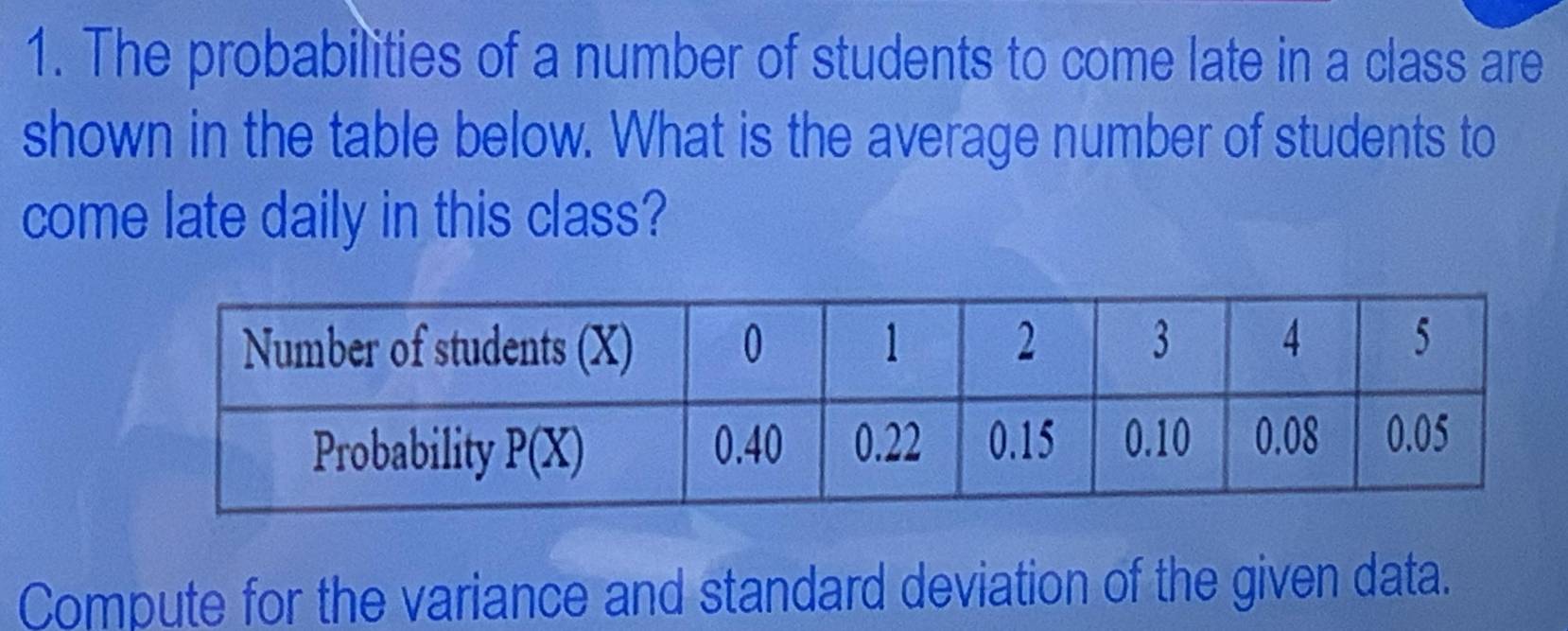 The probabilities of a number of students to come late in a class are
shown in the table below. What is the average number of students to
come late daily in this class?
Compute for the variance and standard deviation of the given data.