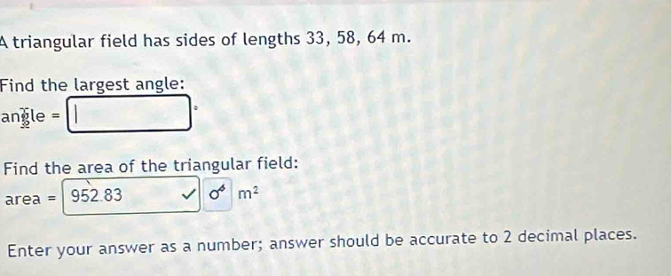 A triangular field has sides of lengths 33, 58, 64 m. 
Find the largest angle:
angle = □ ^
Find the area of the triangular field:
area = 952.83 sqrt()0^m^(m^)
Enter your answer as a number; answer should be accurate to 2 decimal places.