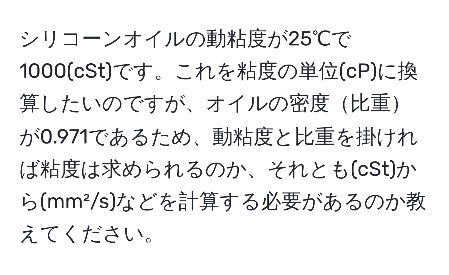 シリコーンオイルの動粘度が25℃で1000(cSt)です。これを粘度の単位(cP)に換算したいのですが、オイルの密度比重が0.971であるため、動粘度と比重を掛ければ粘度は求められるのか、それとも(cSt)から(mm²/s)などを計算する必要があるのか教えてください。