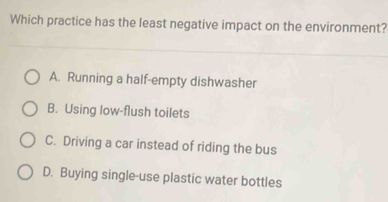 Which practice has the least negative impact on the environment?
A. Running a half-empty dishwasher
B. Using low-flush toilets
C. Driving a car instead of riding the bus
D. Buying single-use plastic water bottles