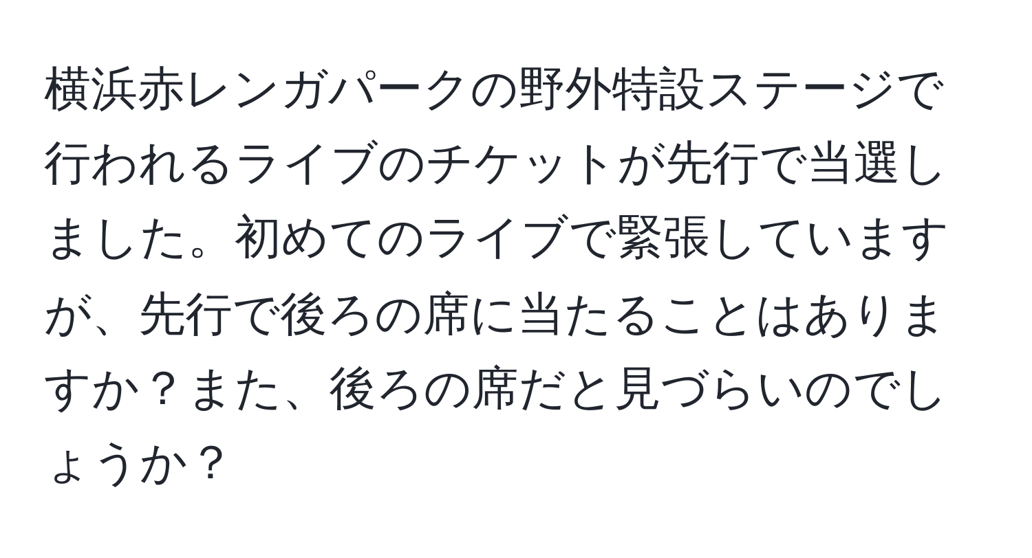 横浜赤レンガパークの野外特設ステージで行われるライブのチケットが先行で当選しました。初めてのライブで緊張していますが、先行で後ろの席に当たることはありますか？また、後ろの席だと見づらいのでしょうか？