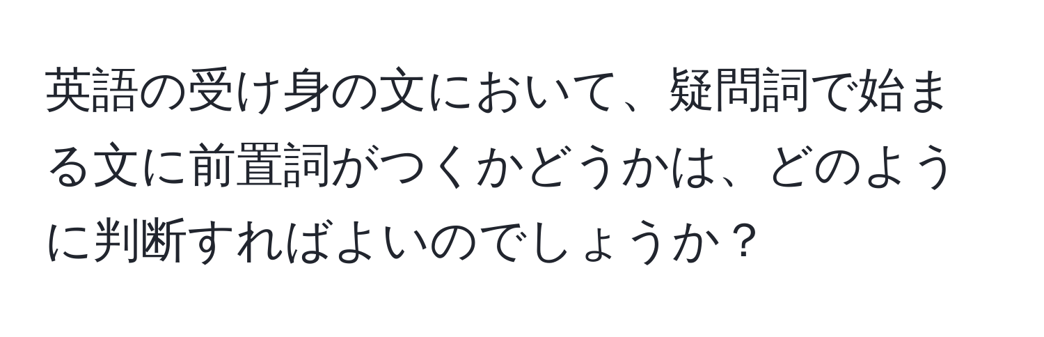 英語の受け身の文において、疑問詞で始まる文に前置詞がつくかどうかは、どのように判断すればよいのでしょうか？