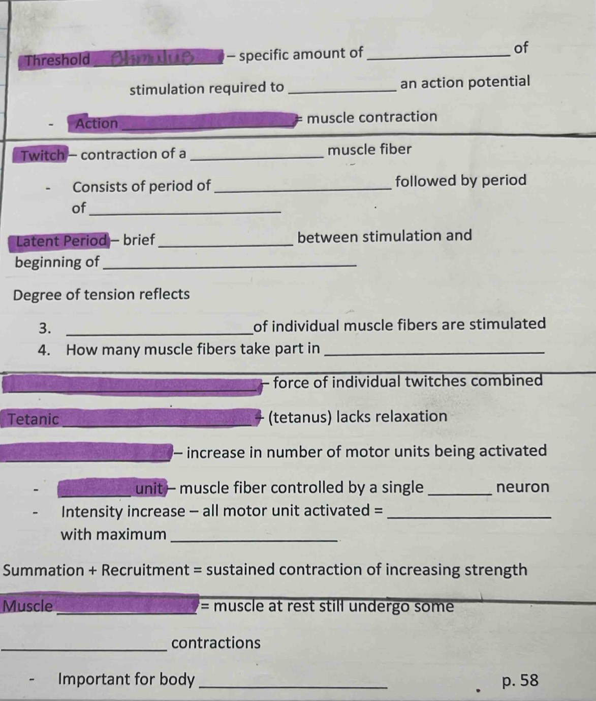 Threshold Omlus - specific amount of_ 
of 
stimulation required to _an action potential 
Action _muscle contraction 
Twitch - contraction of a_ muscle fiber 
Consists of period of _followed by period 
of_ 
Latent Period - brief _between stimulation and 
beginning of_ 
Degree of tension reflects 
3. _of individual muscle fibers are stimulated 
4. How many muscle fibers take part in_ 
_ 
_ 
force of individual twitches combined 
Tetanic _(tetanus) lacks relaxation 
- increase in number of motor units being activated 
_ 
unit— muscle fiber controlled by a single _neuron 
Intensity increase - all motor unit activated =_ 
with maximum_ 
Summation + Recruitment = sustained contraction of increasing strength 
Muscle _= muscle at rest still undergo some 
_contractions 
Important for body _ p. 58