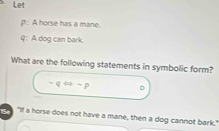 Let 
p: A horse has a mane. 
q: A dog can bark. 
What are the following statements in symbolic form?
sim qLeftrightarrow sim p
D 
15e "If a horse does not have a mane, then a dog cannot bark."