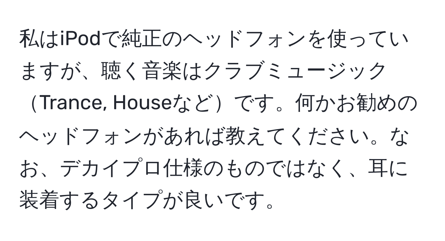 私はiPodで純正のヘッドフォンを使っていますが、聴く音楽はクラブミュージックTrance, Houseなどです。何かお勧めのヘッドフォンがあれば教えてください。なお、デカイプロ仕様のものではなく、耳に装着するタイプが良いです。