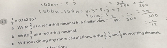 11  1/7 =0 .142 857
a Write  2/7  as a recurring decimal in a similar way. 
b Write  3/7  as a recurring decimal. 
c Without doing any more calculations, write  4/7 ,  5/7  and  6/7  as recurring decimals. 
fractions.