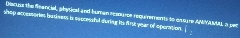 Discuss the financial, physical and human resource requirements to ensure ANIYAMAL a pet 
shop accessories business is successful during its first year of operation.