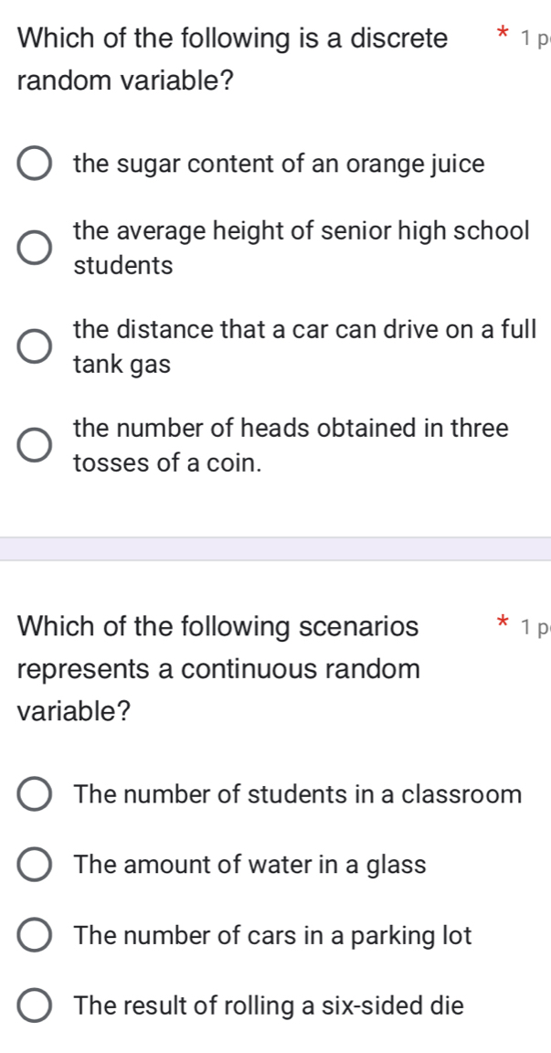 Which of the following is a discrete * 1 p
random variable?
the sugar content of an orange juice
the average height of senior high school
students
the distance that a car can drive on a full
tank gas
the number of heads obtained in three
tosses of a coin.
Which of the following scenarios 1 p
represents a continuous random
variable?
The number of students in a classroom
The amount of water in a glass
The number of cars in a parking lot
The result of rolling a six-sided die