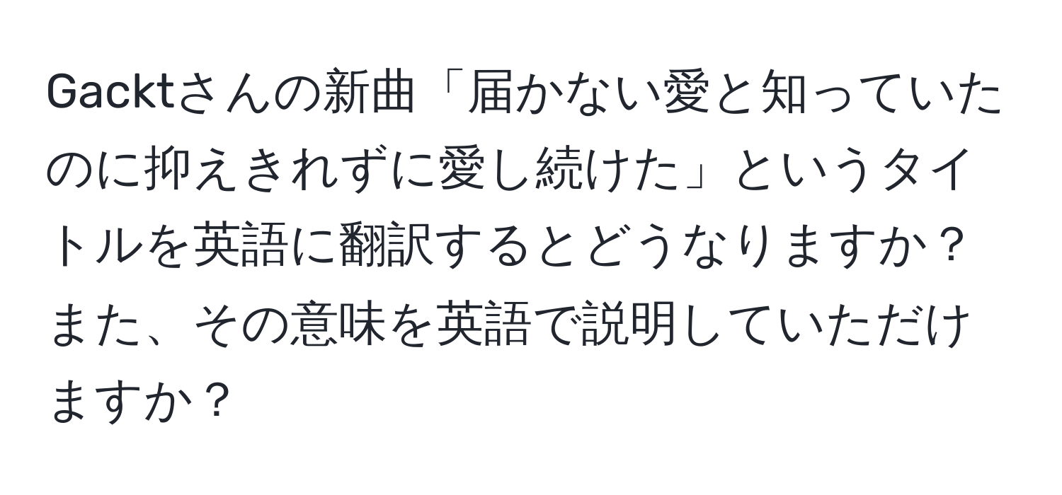 Gacktさんの新曲「届かない愛と知っていたのに抑えきれずに愛し続けた」というタイトルを英語に翻訳するとどうなりますか？また、その意味を英語で説明していただけますか？