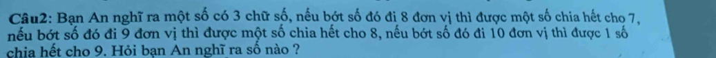 Bạn An nghĩ ra một số có 3 chữ số, nếu bớt số đó đị 8 đơn vị thì được một số chia hết cho 7, 
nếu bớt số đó đi 9 đơn vị thì được một số chia hết cho 8, nếu bớt số đó đi 10 đơn vị thì được 1 số 
chia hết cho 9. Hỏi bạn An nghĩ ra số nào ?