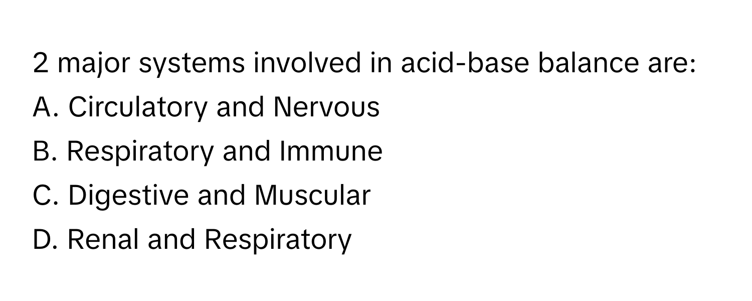 major systems involved in acid-base balance are:

A. Circulatory and Nervous 
B. Respiratory and Immune 
C. Digestive and Muscular 
D. Renal and Respiratory