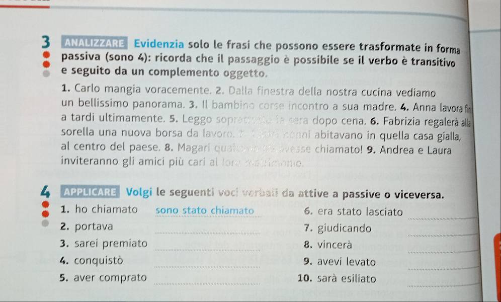 ANALIZZARE Evidenzia solo le frasi che possono essere trasformate in forma 
passiva (sono 4): ricorda che il passaggio è possibile se il verbo è transitivo 
e seguito da un complemento oggetto. 
1. Carlo mangia voracemente. 2. Dalla finestra della nostra cucina vediamo 
un bellissimo panorama. 3. Il bambino corse incontro a sua madre. 4. Anna lavoraf 
a tardi ultimamente. 5. Leggo sopracresta la sera dopo cena. 6. Fabrizia regalerà alla 
sorella una nuova borsa da lavoro. Ytan conni abitavano in quella casa gialla, 
al centro del paese. 8. Magari quak no e avesse chiamato! 9. Andrea e Laura 
inviteranno gli amici più cari al fore matrimono. 
APPLICARE Volgi le seguenti voci verbali da attive a passive o viceversa. 
_ 
1. ho chiamato sono stato chiamato 6. era stato lasciato 
_ 
2. portava _7. giudicando 
_ 
_ 
3. sarei premiato 8. vincerà 
4. conquistò _9. avevi levato 
_ 
_ 
_ 
5. aver comprato 10. sarà esiliato