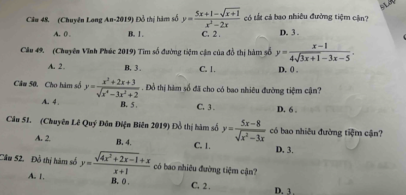 DLOD
Câu 48. (Chuyên Long An-2019) Đồ thị hàm số y= (5x+1-sqrt(x+1))/x^2-2x  có tất cả bao nhiêu đường tiệm cận?
A. 0. B. 1. C. 2. D. 3.
Câu 49. (Chuyên Vĩnh Phúc 2019) Tìm số đường tiệm cận của đồ thị hàm số y= (x-1)/4sqrt(3x+1)-3x-5 .
A. 2. B. 3. C. 1. D. 0.
Câu 50. Cho hàm số y= (x^2+2x+3)/sqrt(x^4-3x^2+2) . Đồ thị hàm số đã cho có bao nhiêu đường tiệm cận?
A. 4. B. 5. C. 3. D. 6.
Câu 51. (Chuyên Lê Quý Đôn Điện Biên 2019) Đồ thị hàm số y= (5x-8)/sqrt(x^2-3x)  có bao nhiêu đường tiệm cận?
A. 2. B. 4. C. 1.
D. 3.
Câu 52. Đồ thị hàm số y= (sqrt(4x^2+2x-1)+x)/x+1  có bao nhiêu đường tiệm cận?
A. 1. B. 0. C. 2. D. 3.