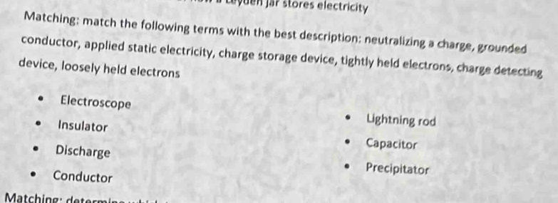 eyuen jar stores electricity
Matching: match the following terms with the best description: neutralizing a charge, grounded
conductor, applied static electricity, charge storage device, tightly held electrons, charge detecting
device, loosely held electrons
Electroscope Lightning rod
Insulator Capacitor
Discharge Precipitator
Conductor