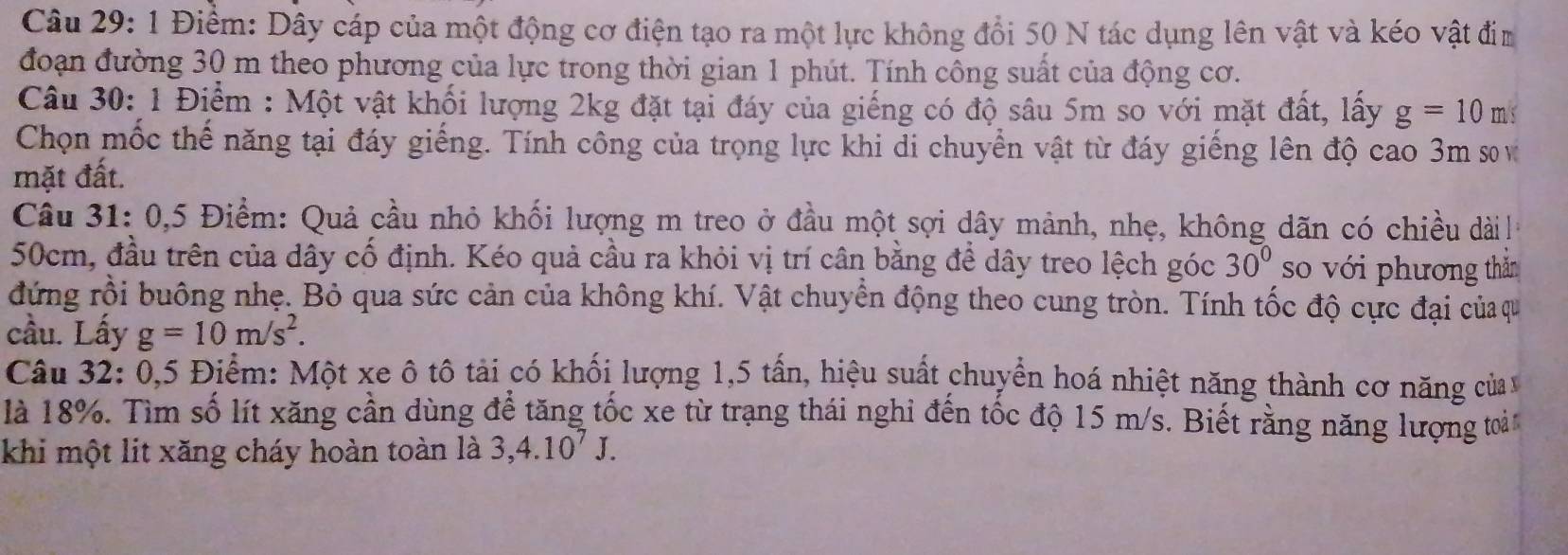 1 Điểm: Dây cáp của một động cơ điện tạo ra một lực không đổi 50 N tác dụng lên vật và kéo vật đim 
đoạn đường 30 m theo phương của lực trong thời gian 1 phút. Tính công suất của động cơ. 
Câu 30: 1 Điểm : Một vật khối lượng 2kg đặt tại đáy của giếng có độ sâu 5m so với mặt đất, lấy g=10m; 
Chọn mốc thế năng tại đáy giếng. Tính công của trọng lực khi di chuyển vật từ đáy giếng lên độ cao 3m sơ v 
mặt đất. 
Câu 31: 0,5 Điểm: Quả cầu nhỏ khối lượng m treo ở đầu một sợi dây mảnh, nhẹ, không dãn có chiều dàil
50cm, đầu trên của dây cố định. Kéo quả cầu ra khỏi vị trí cân bằng để dây treo lệch góc 30° so với phương thăn 
đứng rồi buông nhẹ. Bỏ qua sức cản của không khí. Vật chuyển động theo cung tròn. Tính tốc độ cực đại của qu 
cầu. Lấy g=10m/s^2. 
Câu 32: 0,5 Điểm: Một xe ô tô tải có khối lượng 1,5 tấn, hiệu suất chuyển hoá nhiệt năng thành cơ năng của v 
là 18%. Tìm số lít xăng cần dùng để tăng tốc xe từ trạng thái nghi đến tốc độ 15 m/s. Biết rằng năng lượng toải 
khi một lit xăng cháy hoàn toàn là 3,4.10^7J.