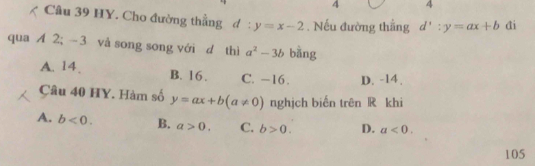 4
4
Câu 39 HY. Cho đường thẳng d: y=x-2. Nếu đường thẳng d':y=ax+b Ai
qua A 2; - 3 và song song với d thì a^2-3b bằng
A. 14. B. 16. C. −16. D. -14.
Câu 40 HY. Hàm số y=ax+b(a!= 0) nghịch biến trên R khi
A. b<0</tex>. B. a>0. C. b>0. D. a<0</tex>. 
105