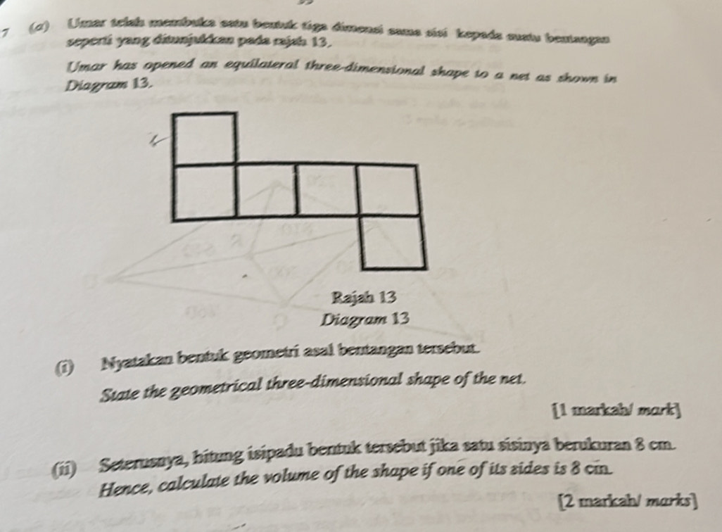 7 (1) Umar tebul mcmbula esta beutuk tiga dimensi cama sist kepada asstu beatsagaa 
seperti yang ditunjukkan pada rajsh 13. 
Umar has opened an equilateral three-dimensional shape to a net as shown in 
Diagram 13. 
Rajah 13 
Diagram 13 
(i) Nyatakan bentuk geometri asal bentangan tersebut. 
State the zeometrical three-dimensional shape of the net. 
[1 markah/ mɑrk] 
(ii) Seterusnya, hitung isipadu bentuk tersebut jika satu sisinya berukuran 8 cm. 
Hence, calculate the volume of the shape if one of its sides is 8 cin. 
[2 markah/ marks]