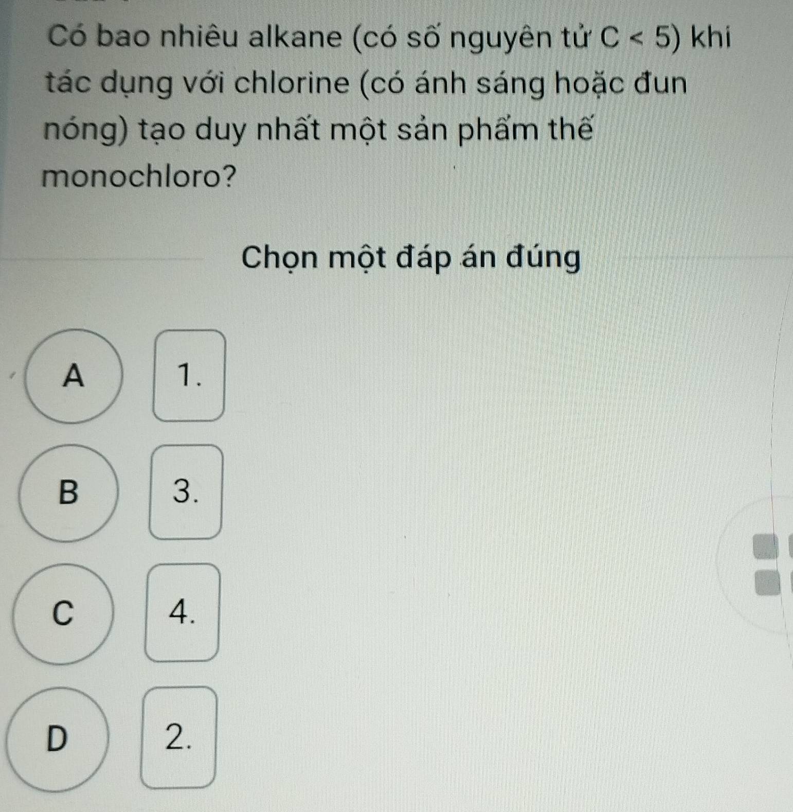 Có bao nhiêu alkane (có số nguyên tử C<5) khi
tác dụng với chlorine (có ánh sáng hoặc đun
nóng) tạo duy nhất một sản phẩm thế
monochloro?
Chọn một đáp án đúng
A
1.
B
3.
C
4.
D
2.