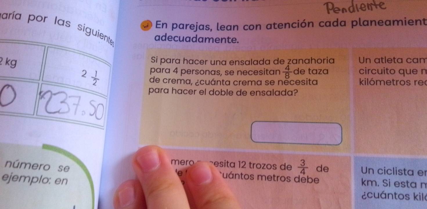 En parejas, lean con atención cada planeamient
aría por las
adecuadamente.
2 
Si para hacer una ensalada de zanahoria Un atleta cam
para 4 personas, se necesitan  4/8  de taza circuito que n
kilómetros rec
de crema, ¿cuánta crema se nècesita
para hacer el doble de ensalada?
mero esita 12 trozos de  3/4  de Un ciclista er
número se uántos metros debe km. Si esta n
ejemplo: en
¿cuántos kilá