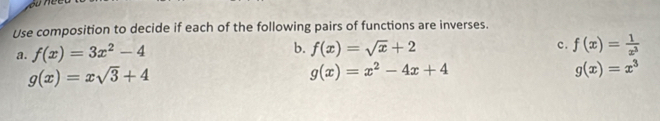 Use composition to decide if each of the following pairs of functions are inverses.
a. f(x)=3x^2-4
b. f(x)=sqrt(x)+2 f(x)= 1/x^3 
c.
g(x)=xsqrt(3)+4
g(x)=x^2-4x+4
g(x)=x^3