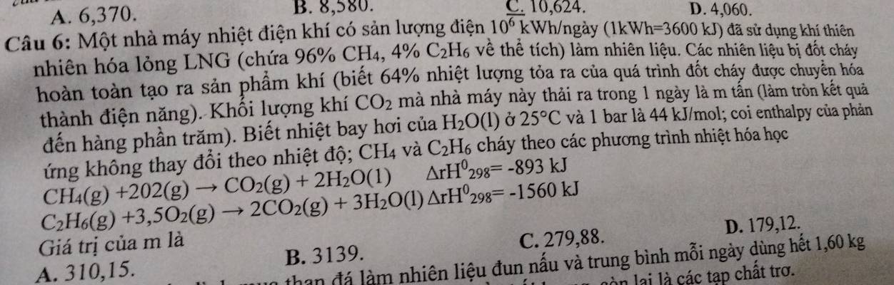 A. 6,370. B. 8,580. C. 10,624. D. 4,060.
Câu 6: Một nhà máy nhiệt điện khí có sản lượng điện 10^(overline 6) k kWh/ngày (1kWh=3600kJ) đã sử dụng khí thiên
nhiên hóa lỏng LNG (chứa 96% CH₄, 4% C_2 H₆ về thể tích) làm nhiên liệu. Các nhiên liệu bị đốt cháy
hoàn toàn tạo ra sản phẩm khí (biết 64% nhiệt lượng tỏa ra của quá trình đốt cháy được chuyên hóa
thành điện năng). Khối lượng khí CO_2 mà nhà máy này thải ra trong 1 ngày là m tấn (làm tròn kết quả
đến hàng phần trăm). Biết nhiệt bay hơi của H_2O(l) Ở 25°C và 1 bar là 44 kJ/mol; coi enthalpy của phản
ứng không thay đổi theo nhiệt độ; CH_4 và C_2H_6 cháy theo các phương trình nhiệt hóa học
CH_4(g)+202(g)to CO_2(g)+2H_2O(l) △ rH^0_298=-893kJ
C_2H_6(g)+3,5O_2(g)to 2CO_2(g)+3H_2O(l)△ rH^0_298=-1560kJ
Giá trị của m là
C. 279,88. D. 179,12.
than đá làm nhiên liệu đun nấu và trung bình mỗi ngày dùng hết 1,60 kg
A. 310,15. B. 3139.
là n lai là các tap chất trơ.