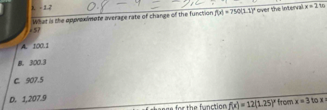 λ. - 1.2 x=2 to
What is the approximate average rate of change of the function f(x)=750(1.1)^x over the interval
· 5 7
A. 100.1
B. 300.3
C. 907.5
D. 1,207.9 x=
ange for the function f(x)=12(1.25)^x from x=3 to