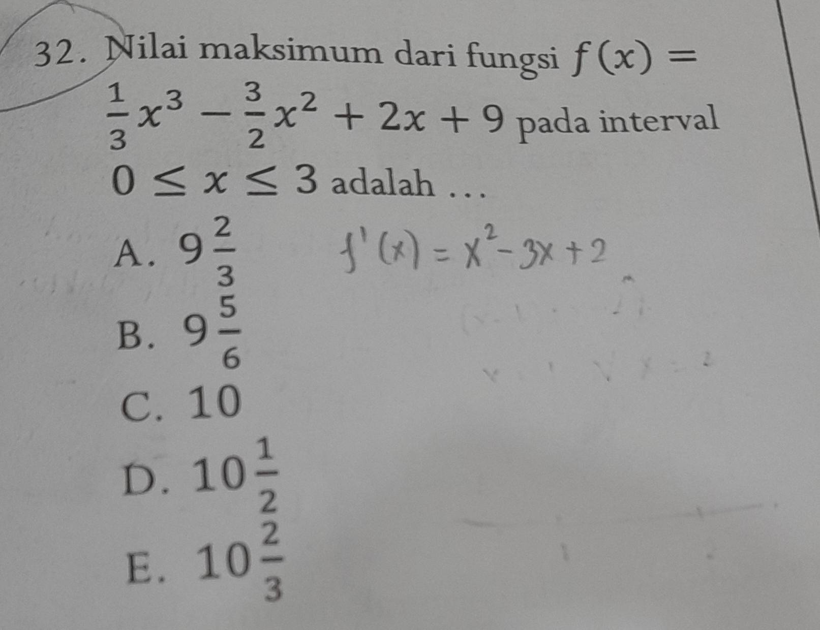 Nilai maksimum dari fungsi f(x)=
 1/3 x^3- 3/2 x^2+2x+9 pada interval
0≤ x≤ 3 adalah . . .
A. 9 2/3 
B. 9 5/6 
C. 10
D. 10 1/2 
E. 10 2/3 