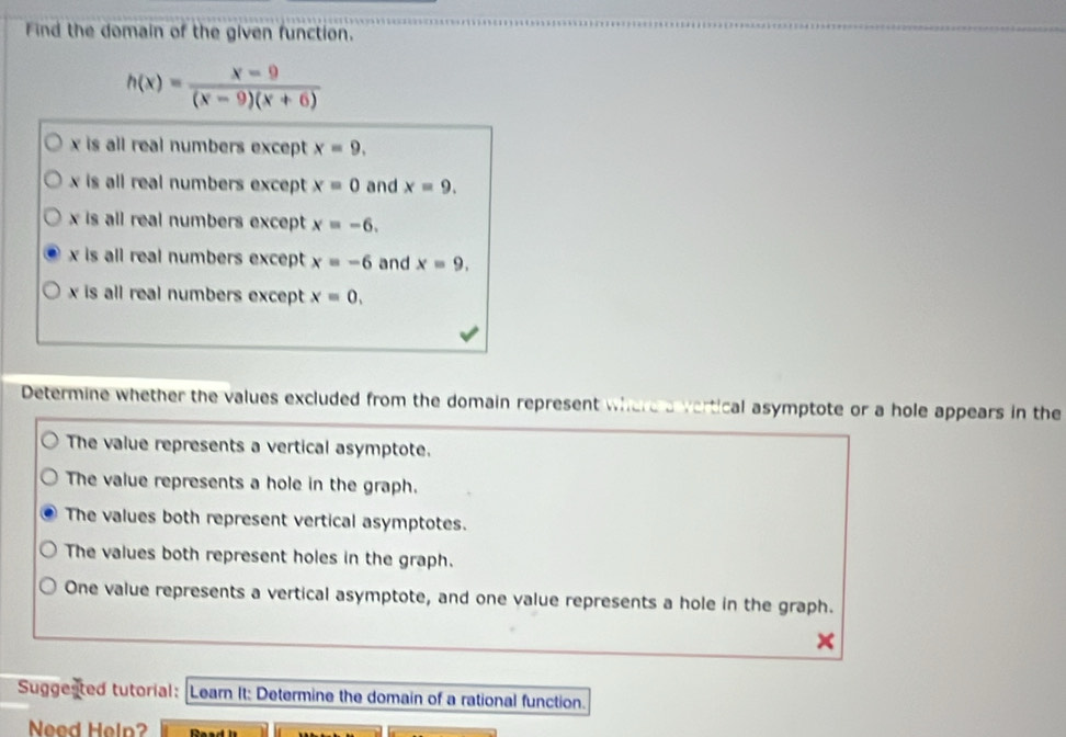 Find the domain of the given function.
h(x)= (x-9)/(x-9)(x+6) 
x is all real numbers except x=9.
x is all real numbers except x=0 and x=9.
x is all real numbers except x=-6.
x is all real numbers except x=-6 and x=9,
x is all real numbers except x=0, 
Determine whether the values excluded from the domain represent where a vertical asymptote or a hole appears in the
The value represents a vertical asymptote.
The value represents a hole in the graph.
The values both represent vertical asymptotes.
The values both represent holes in the graph.
One value represents a vertical asymptote, and one value represents a hole in the graph.
Suggested tutorial: Learn It: Determine the domain of a rational function.
Need Help? Paad