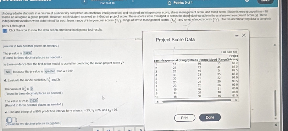 Undergraduate students in a course at a university completed an emotional intelligence test and received an interpersonal score, stress management score, and mood score Students were grouped in n=10
teams an assigned a group project. However, each student received an individual project score. These scores were averaged to obtain the dependent variable in the analysis—mean project score (y). Three 
independent variables were determined for each team: range of interpersonal scores (x_1) , range of stress management scores (x) , and rangh of mood scores (x). Use the accompanying data to complete 
parts a through e 
Click the icon to view the data set on emotional intelligence test results 
. Project Score Data 
(Koung to two decimal places as needed.) 
The p -value is 0.639
(Round to three decimal places as needed ) 
Is there evidence that the first-order model is useful for predicting the mean project score y? 
No, because the p -value is greater than a=0.01
d. Evaluate the model stalistics R_a^(2 and 2s
The value of R_a^2 15 overline 0)
(Round to three decimal places as needed.) 
The value of 2s is 7.926'
(Round to three decimal places as needed .) 
e. Find and interpret a 99% prediction interval for y when x_1=23, x_2=25 , and x_3=36
Print Done 
(Round to two decimal places as needed.) 
× 
r