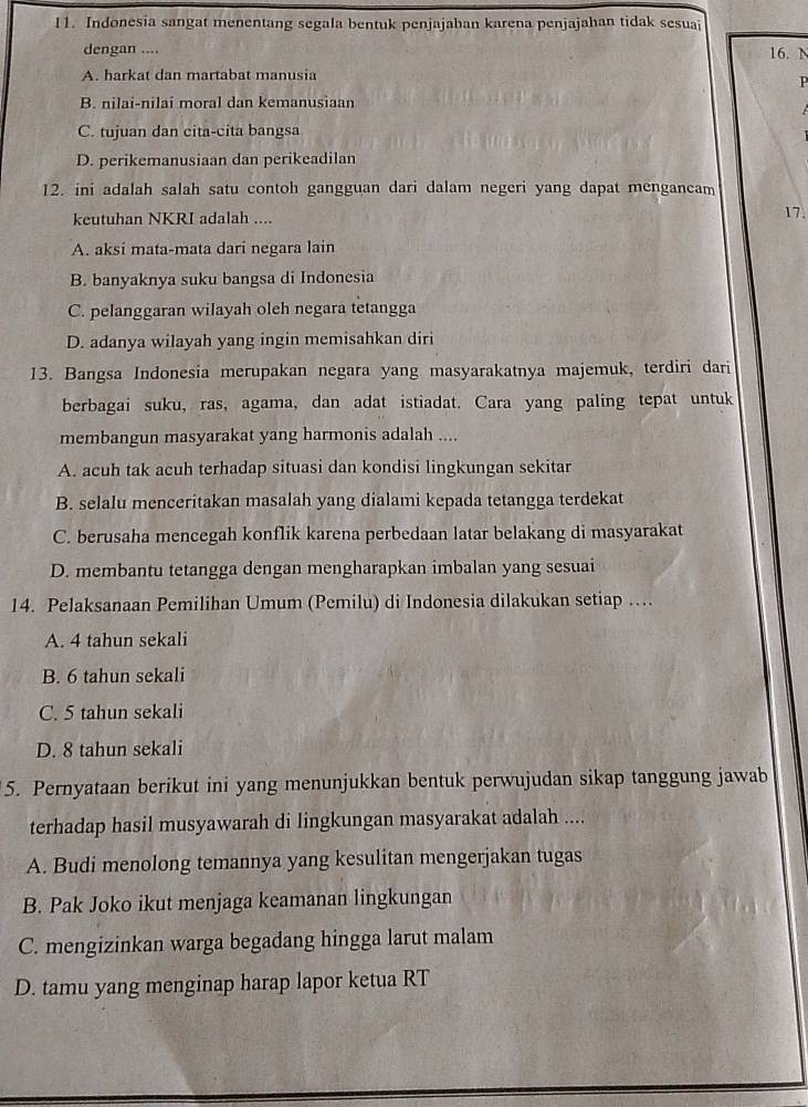 Indonesia sangat menentang segala bentuk penjajahan karena penjajahan tidak sesuai
dengan .... 16. N
A. harkat dan martabat manusia
P
B. nilai-nilai moral dan kemanusiaan
C. tujuan dan cita-cita bangsa
D. perikemanusiaan dan perikeadilan
12. ini adalah salah satu contoh gangguan dari dalam negeri yang dapat mengancam 17.
keutuhan NKRI adalah ....
A. aksi mata-mata dari negara lain
B. banyaknya suku bangsa di Indonesia
C. pelanggaran wilayah oleh negara tetangga
D. adanya wilayah yang ingin memisahkan diri
13. Bangsa Indonesia merupakan negara yang masyarakatnya majemuk, terdiri dari
berbagai suku, ras, agama, dan adat istiadat. Cara yang paling tepat untuk
membangun masyarakat yang harmonis adalah ....
A. acuh tak acuh terhadap situasi dan kondisi lingkungan sekitar
B. selalu menceritakan masalah yang dialami kepada tetangga terdekat
C. berusaha mencegah konflik karena perbedaan latar belakang di masyarakat
D. membantu tetangga dengan mengharapkan imbalan yang sesuai
14. Pelaksanaan Pemilihan Umum (Pemilu) di Indonesia dilakukan setiap …
A. 4 tahun sekali
B. 6 tahun sekali
C. 5 tahun sekali
D. 8 tahun sekali
5. Pernyataan berikut ini yang menunjukkan bentuk perwujudan sikap tanggung jawab
terhadap hasil musyawarah di lingkungan masyarakat adalah ....
A. Budi menolong temannya yang kesulitan mengerjakan tugas
B. Pak Joko ikut menjaga keamanan lingkungan
C. mengizinkan warga begadang hingga larut malam
D. tamu yang menginap harap lapor ketua RT