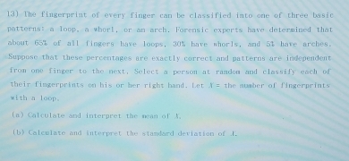 The fingerprint of every finger can be classified into one of three basic 
patterns: a loop, a whorl, or an arch. Forensic experts have determined that 
about 65% of all fingers have loops, 30% have whorls, and 5% have arches. 
Suppose that these percentages are exactly correct and patterns are independent 
from one finger to the next, Select a person at random and classify each of 
their fingerpriats on his or her right hand. Let x= the number of fingerprints 
with a loop. 
(a) Calculate and interpret the mean of A. 
(b) Calculate and interpret the standard deviation of 1.