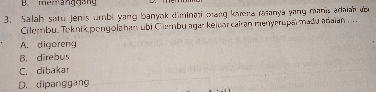 B. memanggang
3. Salah satu jenis umbi yang banyak diminati orang karena rasanya yang manis adalah ubi
Cilembu. Teknik pengolahan ubi Cilembu agar keluar cairan menyerupai madu adalah ...
A. digoreng
B. direbus
C. dibakar
D. dipanggang