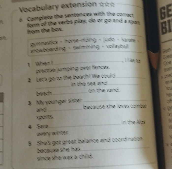 Vocabulary extension ☆☆☆ 
C 6 Complete the sentences with the correct GE 
form of the verbs play, do or go and a sport 
from the box. 
61 
or. 
gymnastics - horse-riding - judo - karate 
snowboarding - swimming - volleyball _ 
Bet! 
Grea 
I like to 
1 When I_ One 
practise jumping over fences. 
train 
2 Let's go to the beach! We could_ 
s prac 
_ 
in the sea and ._ 
an e 
beach_ on the sand. 
You 
3 My younger sister_ 
and_ because she loves combat . 
sports. 
_ 
in the Alps 

4 Sara 
every winter. a 
5 She's got great balance and coordination 
because she has . 
_ 
_ 
since she was a child.