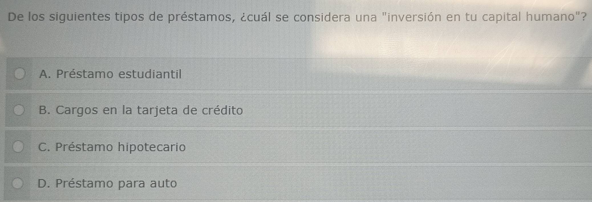 De los siguientes tipos de préstamos, ¿cuál se considera una "inversión en tu capital humano"?
A. Préstamo estudiantil
B. Cargos en la tarjeta de crédito
C. Préstamo hipotecario
D. Préstamo para auto