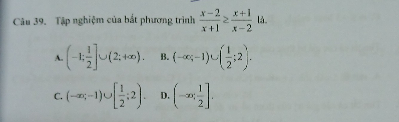 Tập nghiệm của bất phương trình  (x-2)/x+1 ≥  (x+1)/x-2 la.
A. (-1; 1/2 ]∪ (2;+∈fty ). B. (-∈fty ;-1)∪ ( 1/2 ;2).
C. (-∈fty ;-1)∪ [ 1/2 ;2). D. (-∈fty ; 1/2 ].