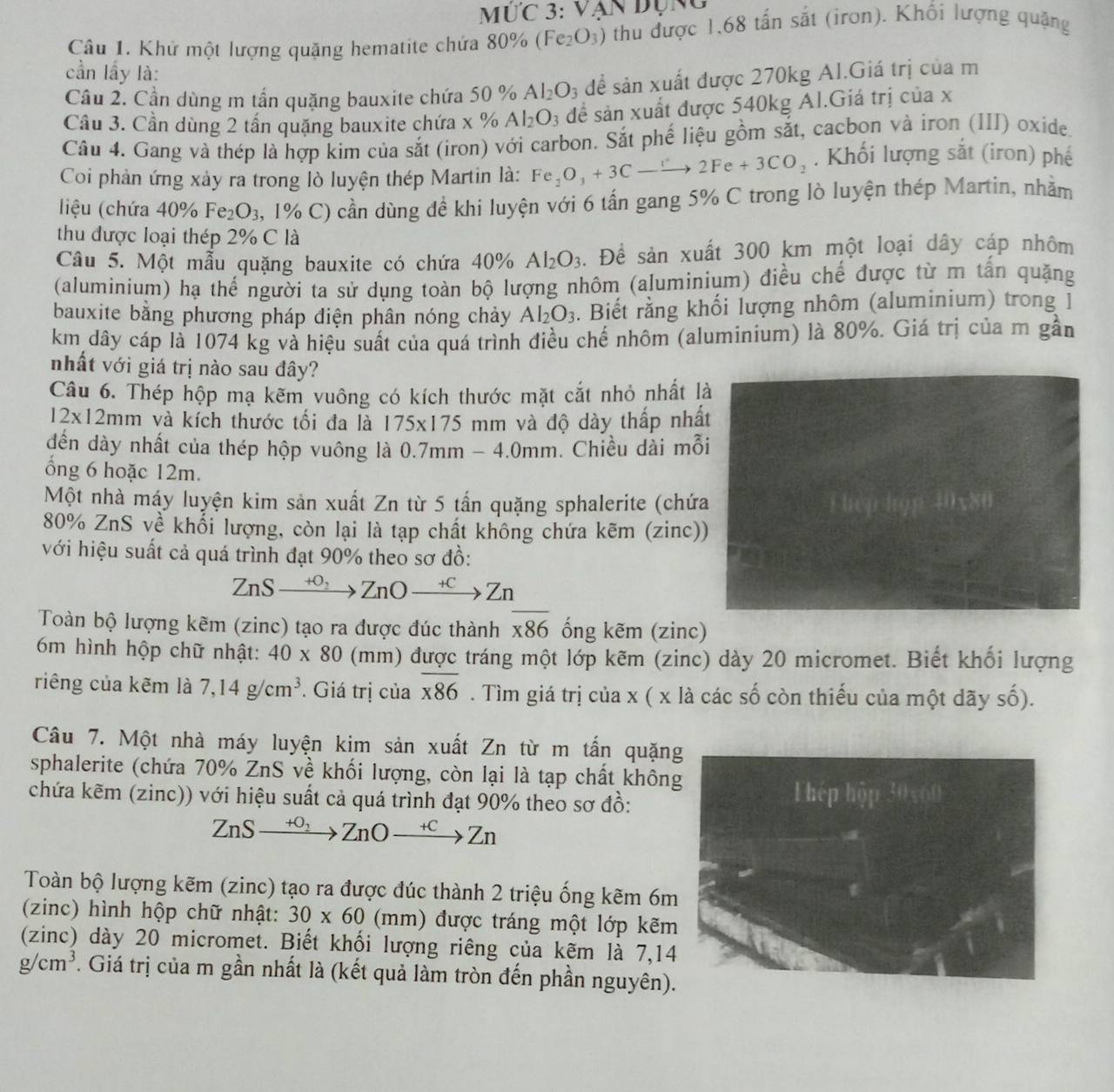 IIC 3:VA
Câu 1. Khử một lượng quặng hematite chứa 8 80% (Fe_2O_3) thu được 1,68 tấn sắt (iron). Khối lượng quặng
cần lấy là:
Câu 2. Cần dùng m tần quặng bauxite chứa 50 % Al_2O_3 dể sản xuất được 270kg Al.Giá trị của m
Cầu 3. Cần dùng 2 tấn quặng bauxite chứa x % Al_2O_3 để sản xuất được 540kg Al.Giá trị của x
Câu 4. Gang và thép là hợp kim của sắt (iron) với carbon. Sắt phế liệu gồm sắt, cacbon và iron (III) oxide.
Coi phản ứng xảy ra trong lò luyện thép Martin là: Fe_2O_3+3Cto 2Fe+3CO_2. Khối lượng sắt (iron) phế
liệu (chứa 40% Fe_2O_3 , 1% C) cần dùng đề khi luyện với 6 tấn gang 5% C trong lò luyện thép Martin, nhằm
thu được loại thép 2% C là
Câu 5. Một mẫu quặng bauxite có chứa 40° Al_2O_3. Để sản xuất 300 km một loại dây cáp nhôm
(aluminium) hạ thể người ta sử dụng toàn bộ lượng nhôm (aluminium) điều chế được từ m tấn quặng
bauxite bằng phương pháp điện phân nóng chảy Al_2O_3. Biết rằng khối lượng nhôm (aluminium) trong ]
km dây cáp là 1074 kg và hiệu suất của quá trình điều chế nhôm (aluminium) là 80%. Giá trị của m gần
nhất với giá trị nào sau đây?
Câu 6. Thép hộp mạ kẽm vuông có kích thước mặt cắt nhỏ nhất là
12* 12mm và kích thước tối đa là 175* 175 mm và độ dày thấp nhất
đến dày nhất của thép hộp vuông là ( 0.7mm-4.0mm. Chiều dài mỗi
ổng 6 hoặc 12m.
Một nhà máy luyện kim sản xuất Zn từ 5 tấn quặng sphalerite (chứa Thep hgp 40x80
80% ZnS về khổi lượng, còn lại là tạp chất không chứa kẽm (zinc))
với hiệu suất cả quá trình đạt 90% theo sơ đồ:
ZnSxrightarrow +0_2ZnOxrightarrow +CZn
Toàn bộ lượng kẽm (zinc) tạo ra được đúc thành overline x86 ống kẽm (zinc)
6m hình hộp chữ nhật: 40* 80 (mm) được tráng một lớp kẽm (zinc) dày 20 micromet. Biết khối lượng
riêng của kẽm là 7,14g/cm^3. Giá trị của overline x86. Tìm giá trị của x ( x là các số còn thiếu của một dãy số).
Câu 7. Một nhà máy luyện kim sản xuất Zn từ m tấn quặng
sphalerite (chứa 70% ZnS về khối lượng, còn lại là tạp chất khôn
chứa kẽm (zinc)) với hiệu suất cả quá trình đạt 90% theo sơ đồ:
ZnSxrightarrow +O_2ZnOxrightarrow +CZn
Toàn bộ lượng kẽm (zinc) tạo ra được đúc thành 2 triệu ống kẽm 6m
(zinc) hình hộp chữ nhật: 30* 60 (mm ) được tráng một lớp kẽm
(zinc) dày 20 micromet. Biết khổi lượng riêng của kẽm là 7,14
g/cm^3. Giá trị của m gần nhất là (kết quả làm tròn đến phần nguyên).