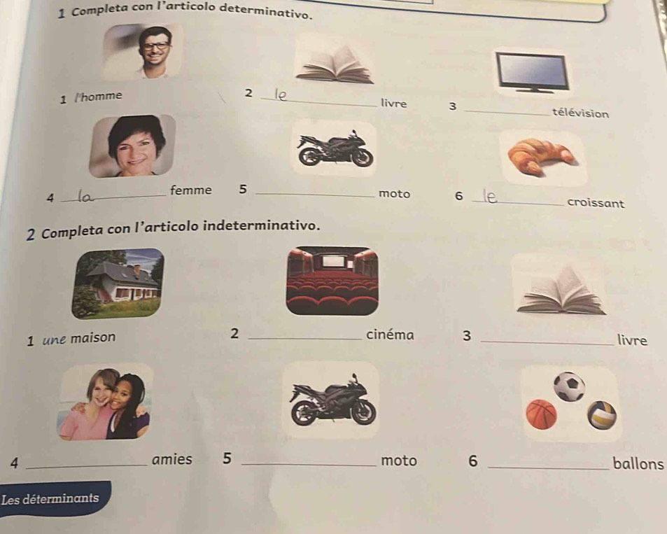 Completa con l’articolo determinativo. 
1 /homme 
livre 3 
2 __télévision 
_4 
femme 5 _moto 6 _croissant 
2 Completa con l’articolo indeterminativo. 
2 
1 une maison _cinéma 3 _livre 
amies 5
4 __moto 6 _ballons 
Les déterminants