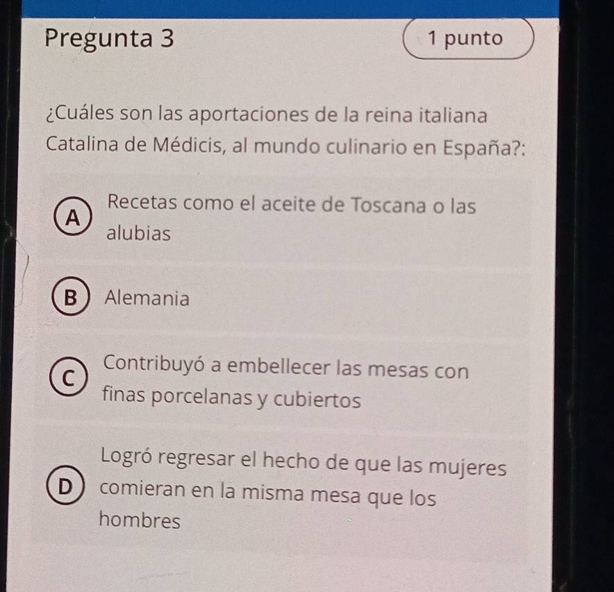 Pregunta 3 1 punto
¿Cuáles son las aportaciones de la reina italiana
Catalina de Médicis, al mundo culinario en España?:
Recetas como el aceite de Toscana o las
A
alubias
B Alemania
C
Contribuyó a embellecer las mesas con
finas porcelanas y cubiertos
Logró regresar el hecho de que las mujeres
D comieran en la misma mesa que los
hombres