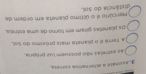 Assinale a alternativa correta.
As estrelas não possuem luz própria.
A Terra é o planeta mais próximo do Sol.
Os planetas giram em torno de uma estrela.
Mercúrio é o último planeta em ordem de
distância do Sol.