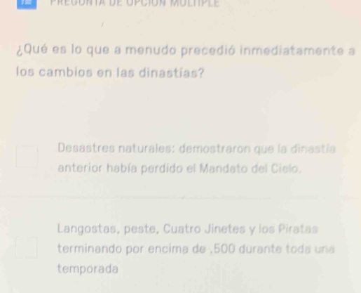 Pregonta de opción moltple
¿Qué es lo que a menudo precedió inmediatamente a
los cambios en las dinastias?
Desastres naturales: demostraron que la dinastía
anterior había perdido el Mandato del Cielo.
Langostas, peste, Cuatro Jinetes y los Piratas
terminando por encima de , 500 durante toda una
temporada