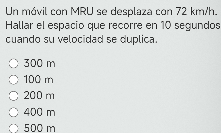 Un móvil con MRU se desplaza con 72 km/h.
Hallar el espacio que recorre en 10 segundos
cuando su velocidad se duplica.
300 m
100 m
200 m
400 m
500 m