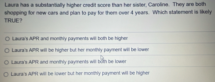 Laura has a substantially higher credit score than her sister, Caroline. They are both
shopping for new cars and plan to pay for them over 4 years. Which statement is likely
TRUE?
Laura's APR and monthly payments will both be higher
Laura's APR will be higher but her monthly payment will be lower
Laura's APR and monthly payments will both be lower
Laura's APR will be lower but her monthly payment will be higher