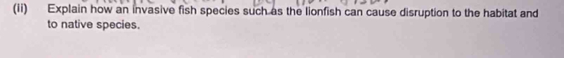 (ii) Explain how an invasive fish species such as the lionfish can cause disruption to the habitat and 
to native species.